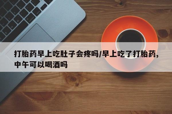 卖打胎药联系方式，打胎药早上吃肚子会疼吗/早上吃了打胎药,中午可以喝酒吗
