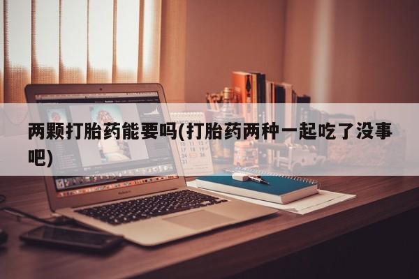 卖打胎药联系方式，两颗打胎药能要吗(打胎药两种一起吃了没事吧)
