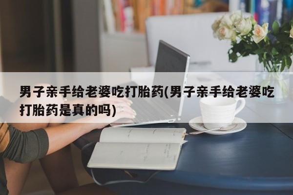 卖打胎药联系方式，男子亲手给老婆吃打胎药(男子亲手给老婆吃打胎药是真的吗)