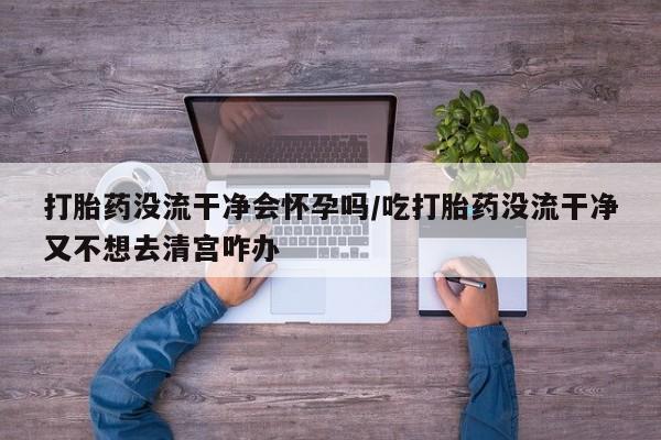 卖打胎药联系方式，打胎药没流干净会怀孕吗/吃打胎药没流干净又不想去清宫咋办
