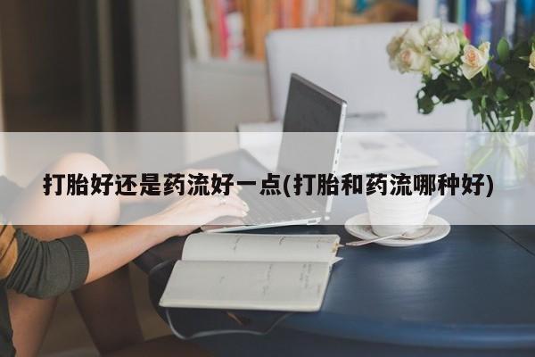 卖打胎药联系方式，打胎好还是药流好一点(打胎和药流哪种好)