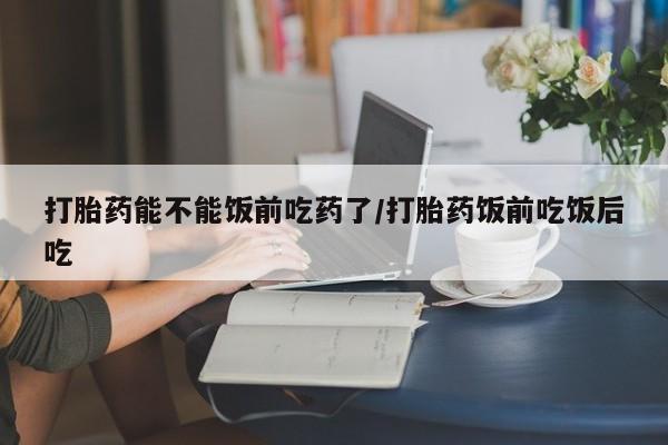 卖打胎药联系方式，打胎药能不能饭前吃药了/打胎药饭前吃饭后吃