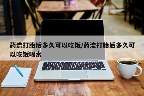 卖打胎药联系方式，药流打胎后多久可以吃饭/药流打胎后多久可以吃饭喝水