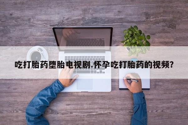 卖打胎药联系方式，吃打胎药堕胎电视剧.怀孕吃打胎药的视频？