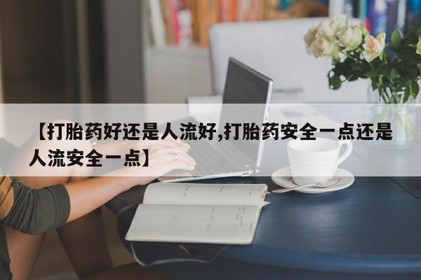 卖打胎药联系方式，【打胎药好还是人流好,打胎药安全一点还是人流安全一点】