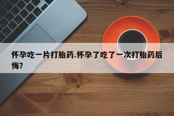 卖打胎药联系方式，怀孕吃一片打胎药.怀孕了吃了一次打胎药后悔？