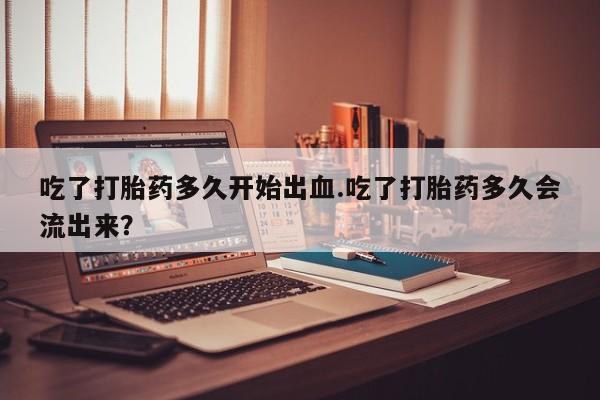 卖打胎药联系方式，吃了打胎药多久开始出血.吃了打胎药多久会流出来？