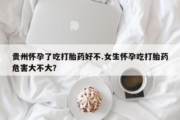 卖打胎药联系方式，贵州怀孕了吃打胎药好不.女生怀孕吃打胎药危害大不大？