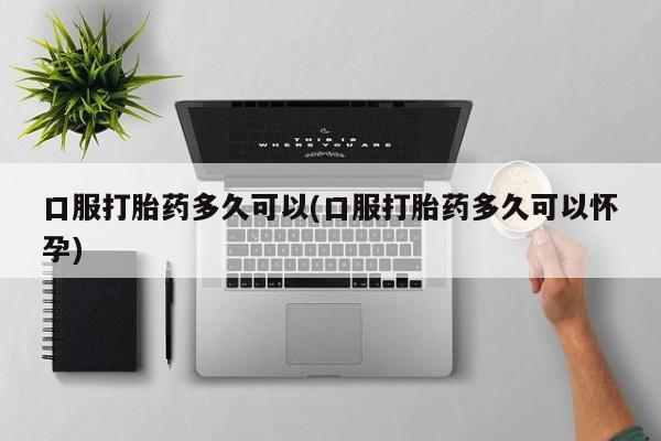 卖打胎药联系方式，口服打胎药多久可以(口服打胎药多久可以怀孕)