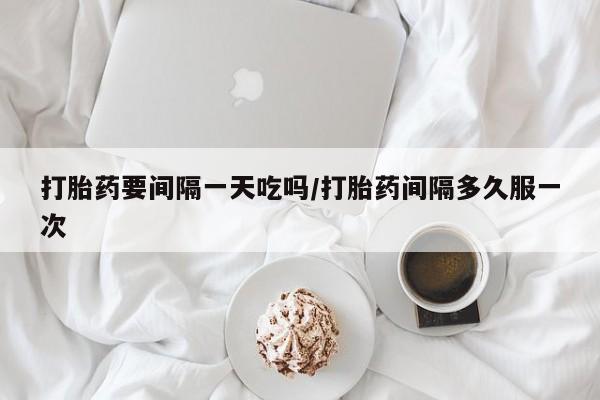 卖打胎药联系方式，打胎药要间隔一天吃吗/打胎药间隔多久服一次