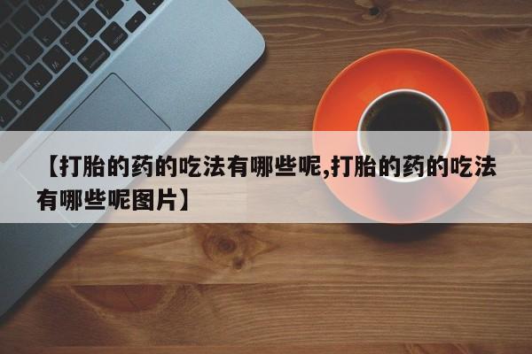 卖打胎药联系方式，【打胎的药的吃法有哪些呢,打胎的药的吃法有哪些呢图片】