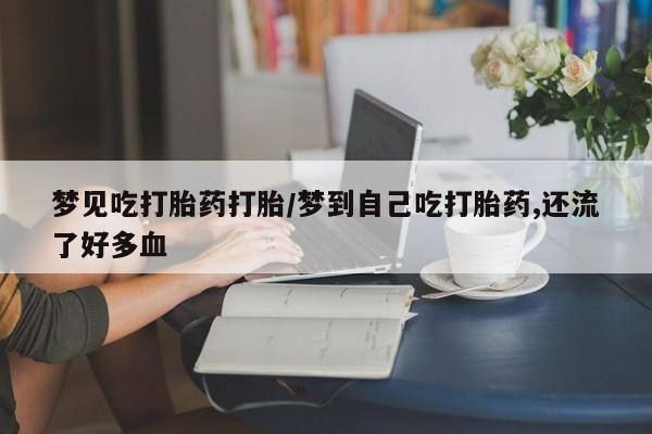卖打胎药联系方式，梦见吃打胎药打胎/梦到自己吃打胎药,还流了好多血