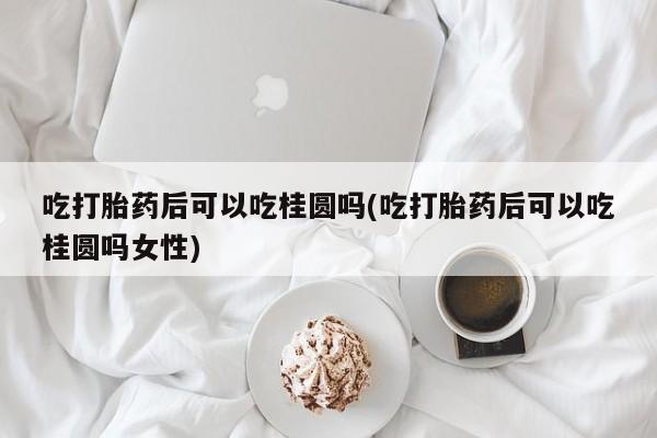 卖打胎药联系方式，吃打胎药后可以吃桂圆吗(吃打胎药后可以吃桂圆吗女性)
