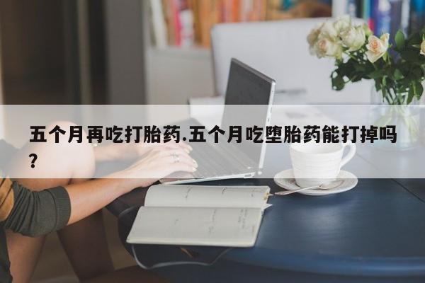卖打胎药联系方式，五个月再吃打胎药.五个月吃堕胎药能打掉吗？