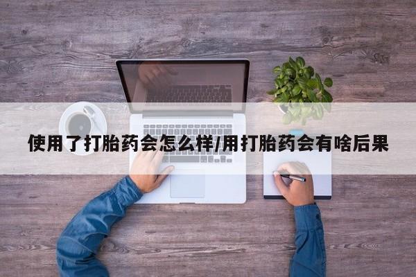 卖打胎药联系方式，使用了打胎药会怎么样/用打胎药会有啥后果