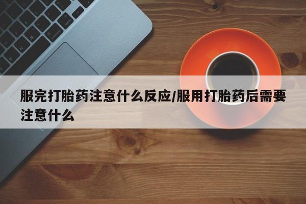 卖打胎药联系方式，服完打胎药注意什么反应/服用打胎药后需要注意什么