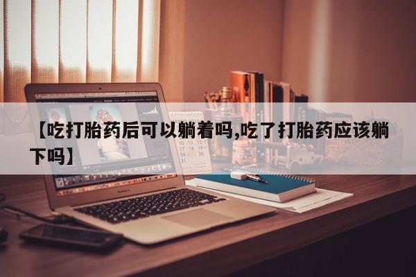 卖打胎药联系方式，【吃打胎药后可以躺着吗,吃了打胎药应该躺下吗】