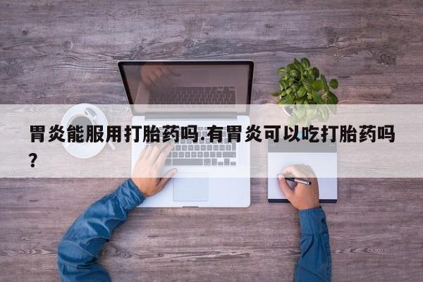 卖打胎药联系方式，胃炎能服用打胎药吗.有胃炎可以吃打胎药吗？