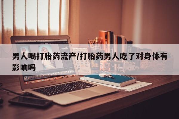 卖打胎药联系方式，男人喝打胎药流产/打胎药男人吃了对身体有影响吗