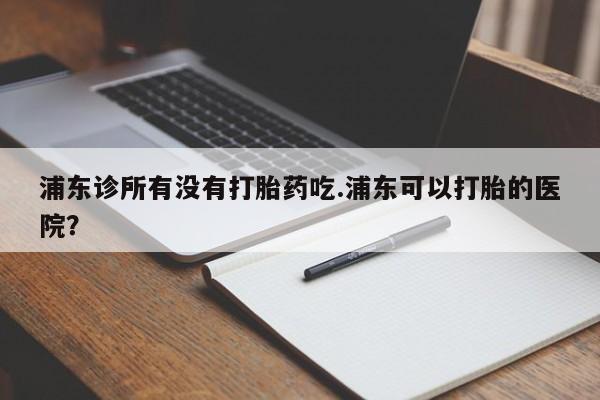 卖打胎药联系方式，浦东诊所有没有打胎药吃.浦东可以打胎的医院？