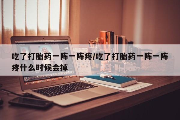 卖打胎药联系方式，吃了打胎药一阵一阵疼/吃了打胎药一阵一阵疼什么时候会掉