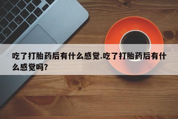 卖打胎药联系方式，吃了打胎药后有什么感觉.吃了打胎药后有什么感觉吗？