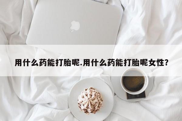 卖打胎药联系方式，用什么药能打胎呢.用什么药能打胎呢女性？