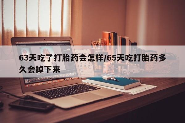 卖打胎药联系方式，63天吃了打胎药会怎样/65天吃打胎药多久会掉下来