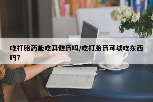 卖打胎药联系方式，吃打胎药能吃其他药吗/吃打胎药可以吃东西吗?