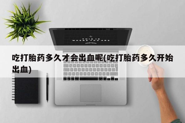 卖打胎药联系方式，吃打胎药多久才会出血呢(吃打胎药多久开始出血)