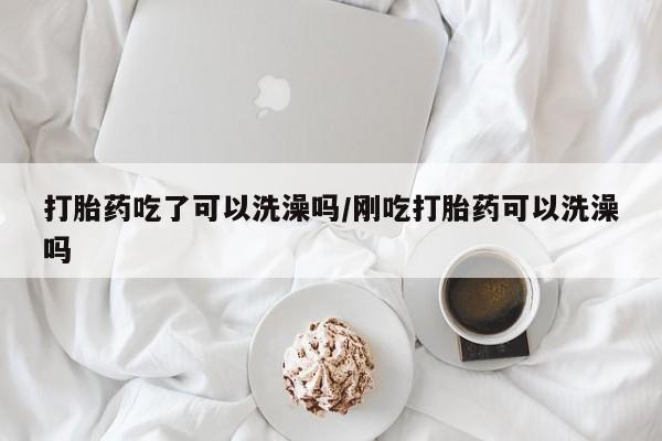 卖打胎药联系方式，打胎药吃了可以洗澡吗/刚吃打胎药可以洗澡吗