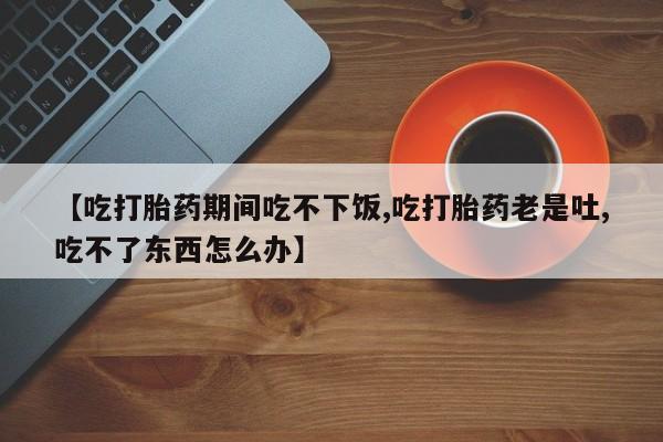 卖打胎药联系方式，【吃打胎药期间吃不下饭,吃打胎药老是吐,吃不了东西怎么办】