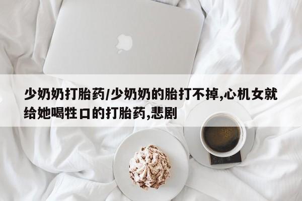 卖打胎药联系方式，少奶奶打胎药/少奶奶的胎打不掉,心机女就给她喝牲口的打胎药,悲剧