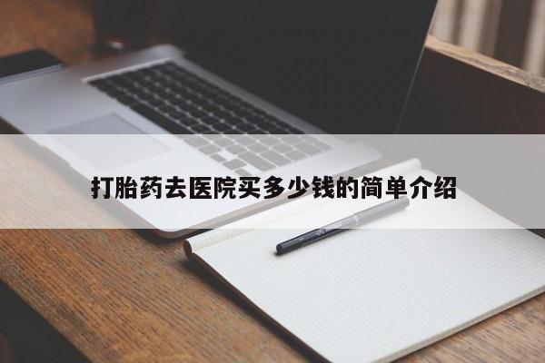 卖打胎药联系方式，打胎药去医院买多少钱的简单介绍