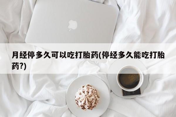 卖打胎药联系方式，月经停多久可以吃打胎药(停经多久能吃打胎药?)