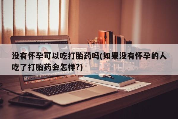 卖打胎药联系方式，没有怀孕可以吃打胎药吗(如果没有怀孕的人吃了打胎药会怎样?)