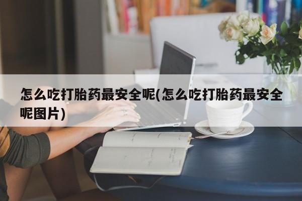 卖打胎药联系方式，怎么吃打胎药最安全呢(怎么吃打胎药最安全呢图片)