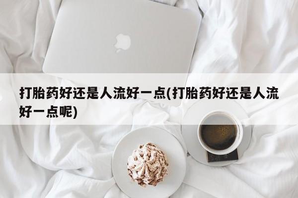 卖打胎药联系方式，打胎药好还是人流好一点(打胎药好还是人流好一点呢)