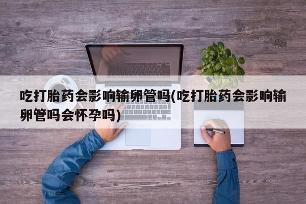 卖打胎药联系方式，吃打胎药会影响输卵管吗(吃打胎药会影响输卵管吗会怀孕吗)
