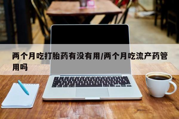 卖打胎药联系方式，两个月吃打胎药有没有用/两个月吃流产药管用吗