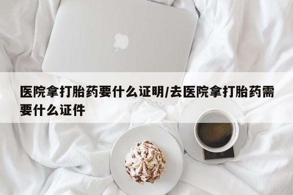 卖打胎药联系方式，医院拿打胎药要什么证明/去医院拿打胎药需要什么证件