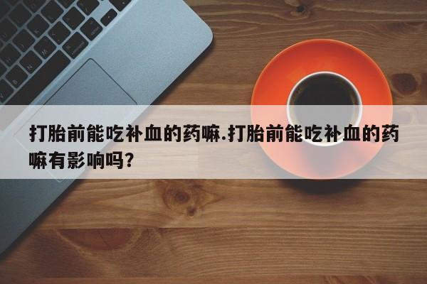 卖打胎药联系方式，打胎前能吃补血的药嘛.打胎前能吃补血的药嘛有影响吗？