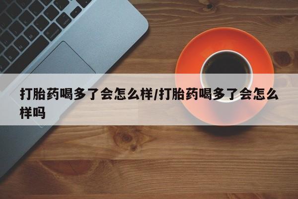 卖打胎药联系方式，打胎药喝多了会怎么样/打胎药喝多了会怎么样吗