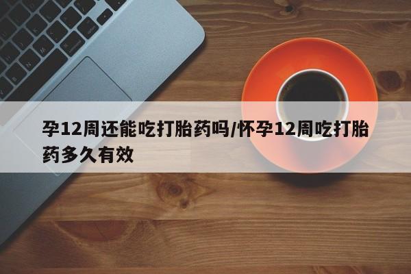卖打胎药联系方式，孕12周还能吃打胎药吗/怀孕12周吃打胎药多久有效