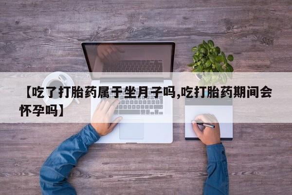卖打胎药联系方式，【吃了打胎药属于坐月子吗,吃打胎药期间会怀孕吗】