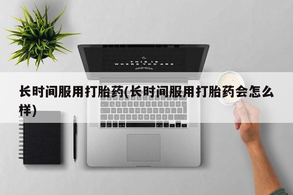 卖打胎药联系方式，长时间服用打胎药(长时间服用打胎药会怎么样)