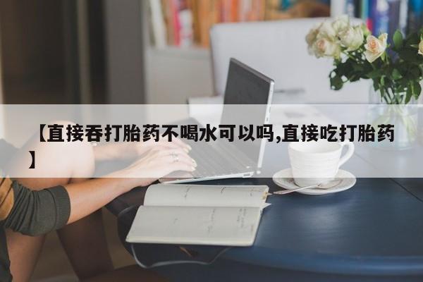 卖打胎药联系方式，【直接吞打胎药不喝水可以吗,直接吃打胎药】