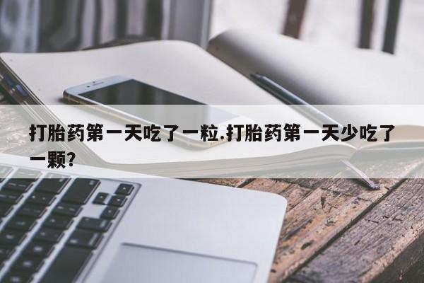 卖打胎药联系方式，打胎药第一天吃了一粒.打胎药第一天少吃了一颗？