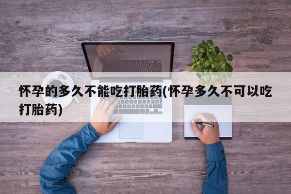 卖打胎药联系方式，怀孕的多久不能吃打胎药(怀孕多久不可以吃打胎药)