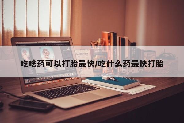 卖打胎药联系方式，吃啥药可以打胎最快/吃什么药最快打胎